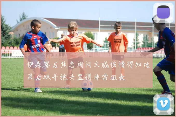 伊森赛后焦急询问文威伤情得知结果后双手抱头显得非常沮丧