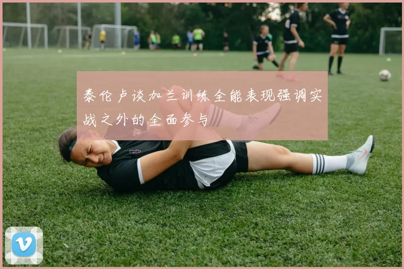 泰伦卢谈加兰训练全能表现强调实战之外的全面参与