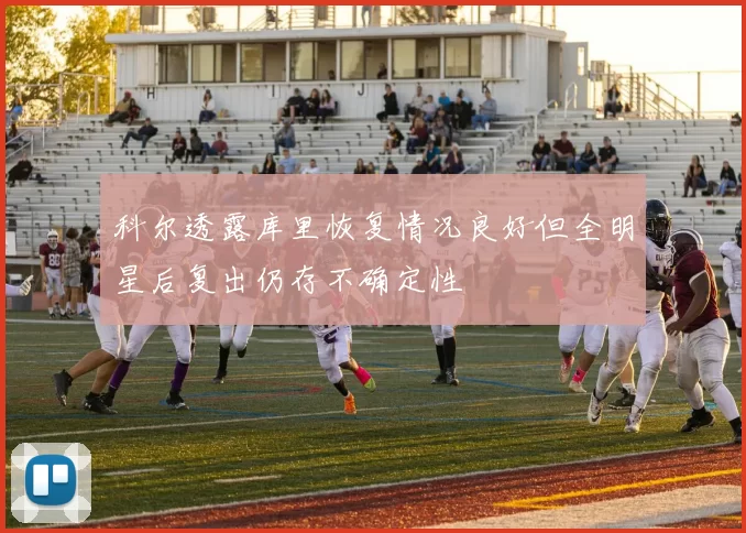 科尔透露库里恢复情况良好但全明星后复出仍存不确定性