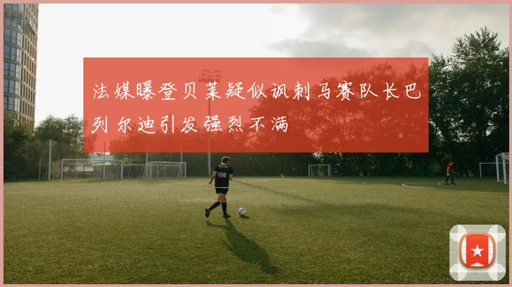 法媒曝登贝莱疑似讽刺马赛队长巴列尔迪引发强烈不满