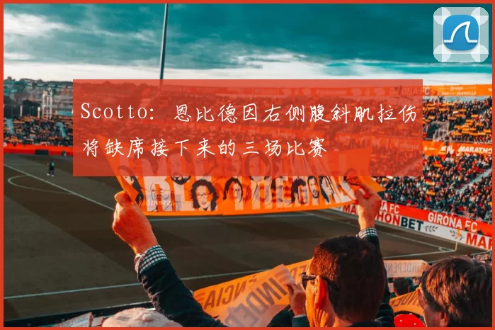 Scotto：恩比德因右侧腹斜肌拉伤将缺席接下来的三场比赛