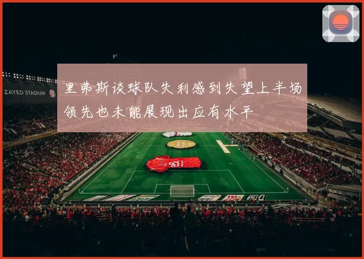 里弗斯谈球队失利感到失望上半场领先也未能展现出应有水平