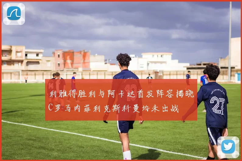 利雅得胜利与阿卡达首发阵容揭晓C罗马内菲利克斯科曼均未出战