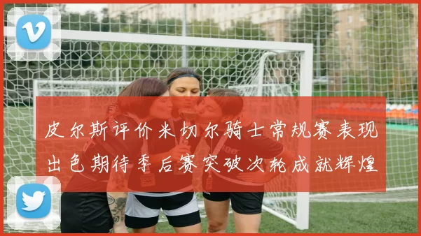 皮尔斯评价米切尔骑士常规赛表现出色期待季后赛突破次轮成就辉煌