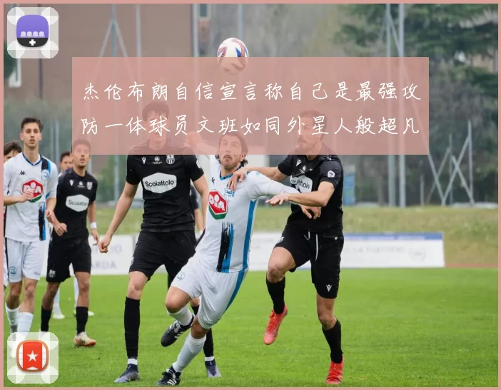 杰伦布朗自信宣言称自己是最强攻防一体球员文班如同外星人般超凡脱俗