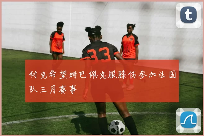 耐克希望姆巴佩克服膝伤参加法国队三月赛事