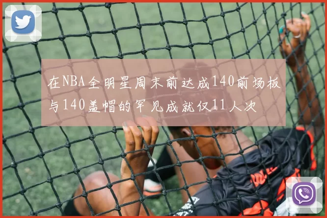 在NBA全明星周末前达成140前场板与140盖帽的罕见成就仅11人次