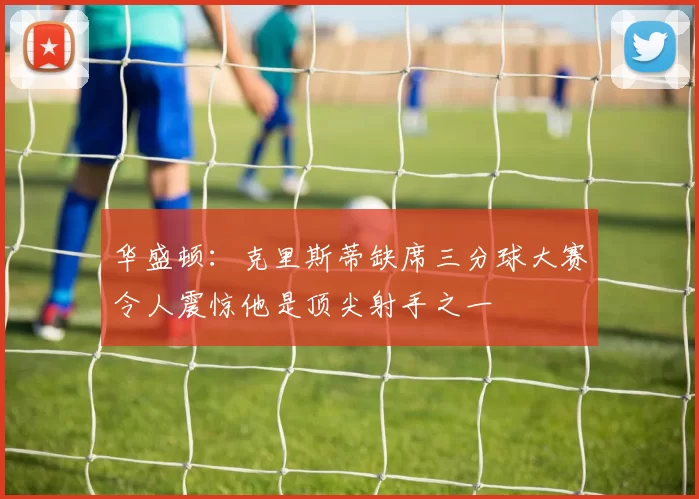华盛顿：克里斯蒂缺席三分球大赛令人震惊他是顶尖射手之一