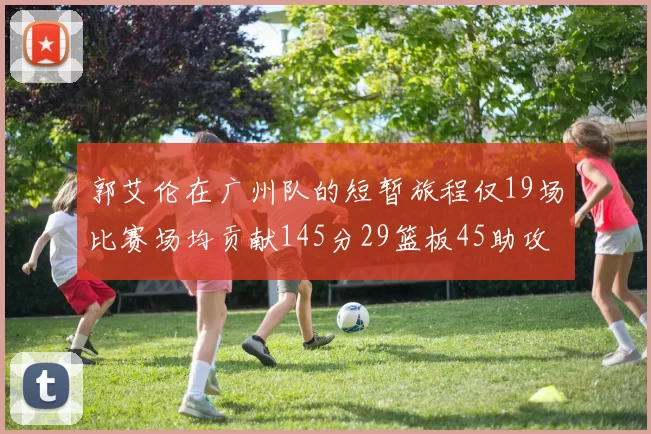 郭艾伦在广州队的短暂旅程仅19场比赛场均贡献145分29篮板45助攻