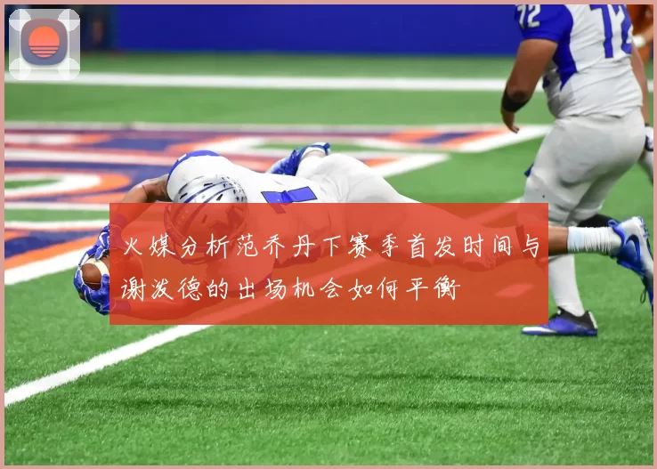 火媒分析范乔丹下赛季首发时间与谢泼德的出场机会如何平衡