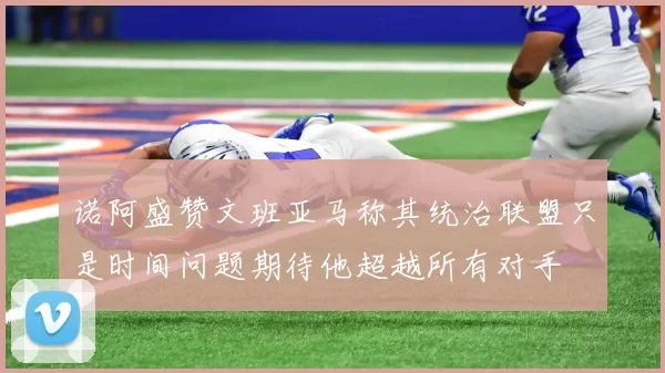 诺阿盛赞文班亚马称其统治联盟只是时间问题期待他超越所有对手