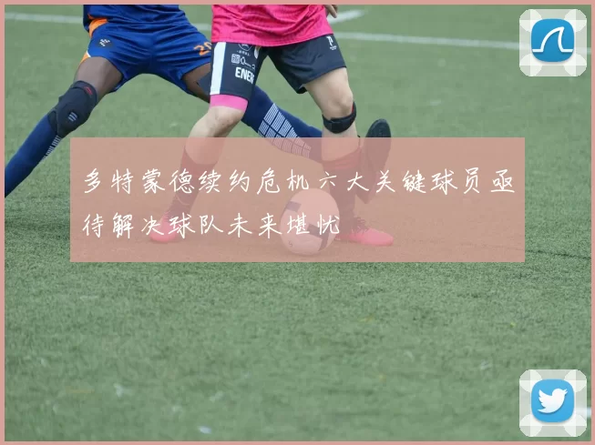 多特蒙德续约危机六大关键球员亟待解决球队未来堪忧