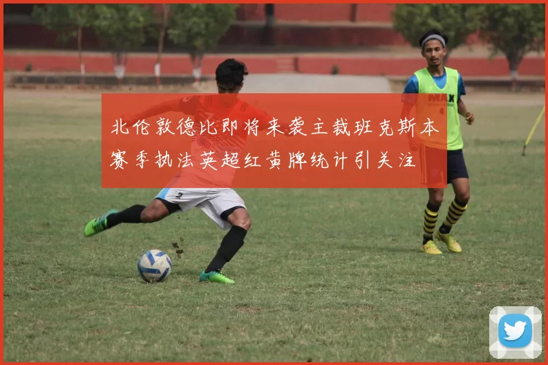北伦敦德比即将来袭主裁班克斯本赛季执法英超红黄牌统计引关注