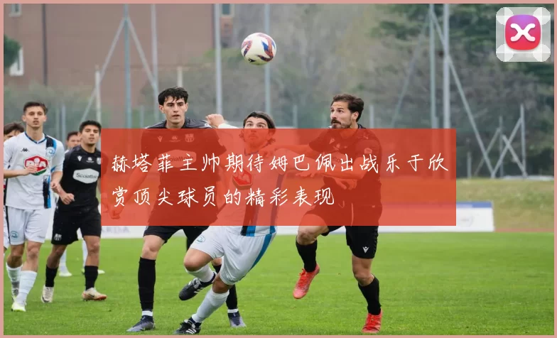 赫塔菲主帅期待姆巴佩出战乐于欣赏顶尖球员的精彩表现