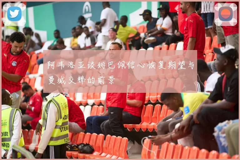 阿韦洛亚谈姆巴佩信心恢复期望与曼城交锋的前景