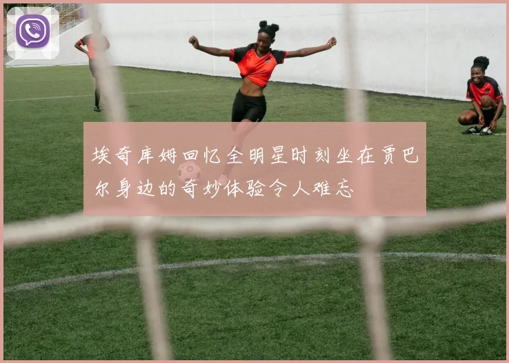 埃奇库姆回忆全明星时刻坐在贾巴尔身边的奇妙体验令人难忘