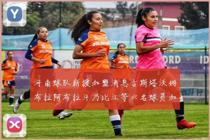 河南球队新援加盟消息古斯塔沃姆布拉阿布拉汗乃比江等六名球员加入
