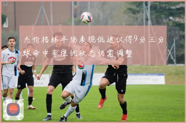 杰伦格林半场表现低迷仅得9分三分球命中率堪忧状态仍需调整