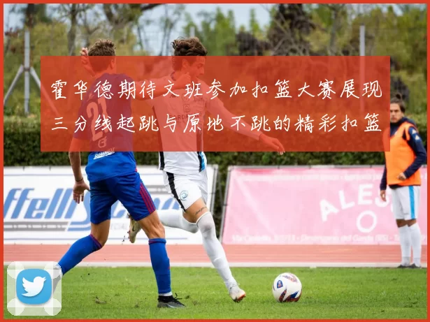霍华德期待文班参加扣篮大赛展现三分线起跳与原地不跳的精彩扣篮技巧