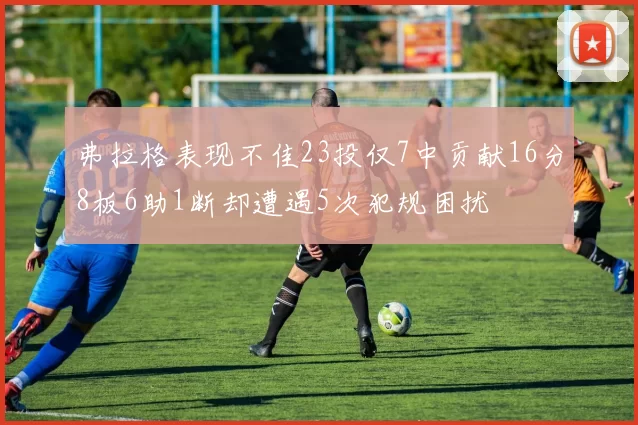 弗拉格表现不佳23投仅7中贡献16分8板6助1断却遭遇5次犯规困扰