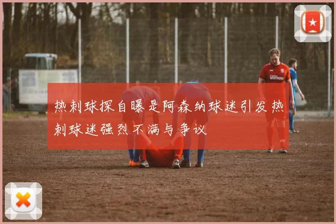 热刺球探自曝是阿森纳球迷引发热刺球迷强烈不满与争议