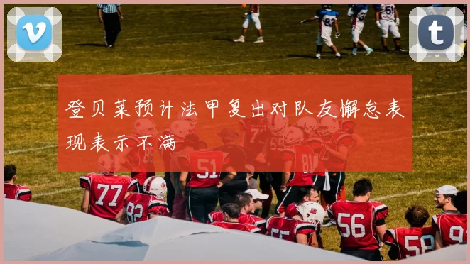 登贝莱预计法甲复出对队友懈怠表现表示不满
