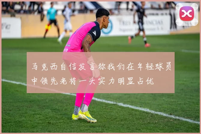 马克西自信发言称我们在年轻球员中领先老将一头实力明显占优