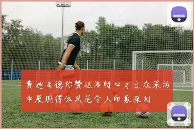 费迪南德称赞达洛特口才出众采访中展现得体风范令人印象深刻