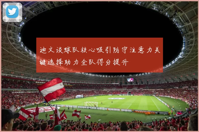 迪文谈球队核心吸引防守注意力关键选择助力全队得分提升