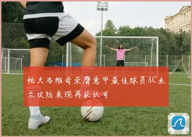 帕夫洛维奇荣膺意甲最佳球员AC米兰攻防表现再获认可