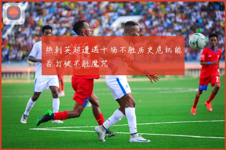 热刺英超遭遇十场不胜历史危机能否打破不胜魔咒
